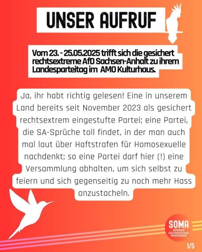 "Vom 23.-25.05.2025 trifft sich die gesichert rechtsextreme AfD Sachsen-Anhalt zu ihrem Landesparteitag im AMO-Kulturhaus. Ja, ihr habt richtig gelesen! Eine in unserem Land bereits seit November 2023 als gesichert rechtsextrem eingestufte Partei; eine Partei, die SA-Sprüche toll findet, in der man auch mal laut über Haftstrafen für Homosexuelle nachdenkt; so eine Partei darf hier (!) eine Versammlung abhalten, um sich selbst zu feiern und sich gegenseitig zu noch mehr Hass anzustacheln.