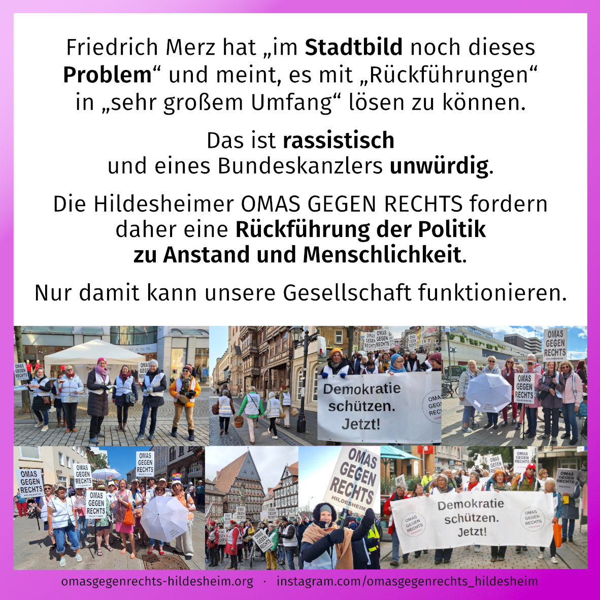 Friedrich Merz hat „im Stadtbild noch dieses Problem“ und meint, es mit „Rückführungen“ in „sehr großem Umfang“ lösen zu können. Das ist rassistisch und eines Bundeskanzlers unwürdig. Die Hildesheimer OMAS GEGEN RECHTS fordern daher eine Rückführung der Politik zu Anstand und Menschlichkeit. Nur damit kann unsere Gesellschaft funktionieren.